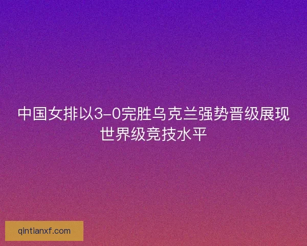 中国女排以3-0完胜乌克兰强势晋级展现世界级竞技水平