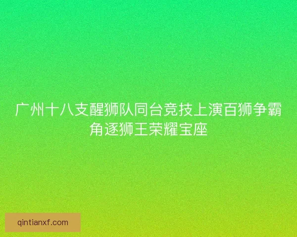 广州十八支醒狮队同台竞技上演百狮争霸角逐狮王荣耀宝座