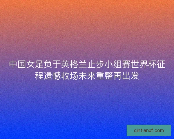 中国女足负于英格兰止步小组赛世界杯征程遗憾收场未来重整再出发