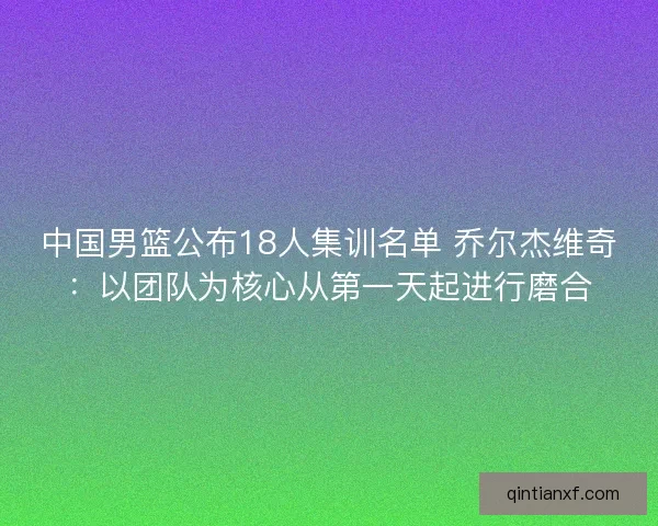 中国男篮公布18人集训名单 乔尔杰维奇：以团队为核心从第一天起进行磨合
