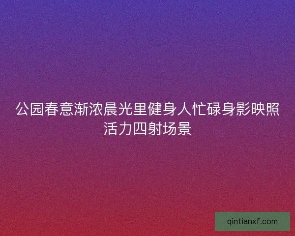 公园春意渐浓晨光里健身人忙碌身影映照活力四射场景
