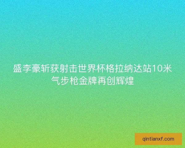 盛李豪斩获射击世界杯格拉纳达站10米气步枪金牌再创辉煌